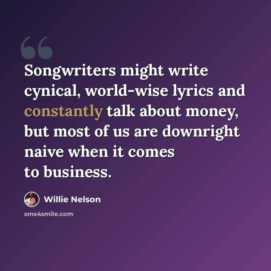 “Songwriters might write cynical, world-wise lyrics and constantly talk about money, but most of us are downright naive when it comes to business.” quote by Willie Nelson