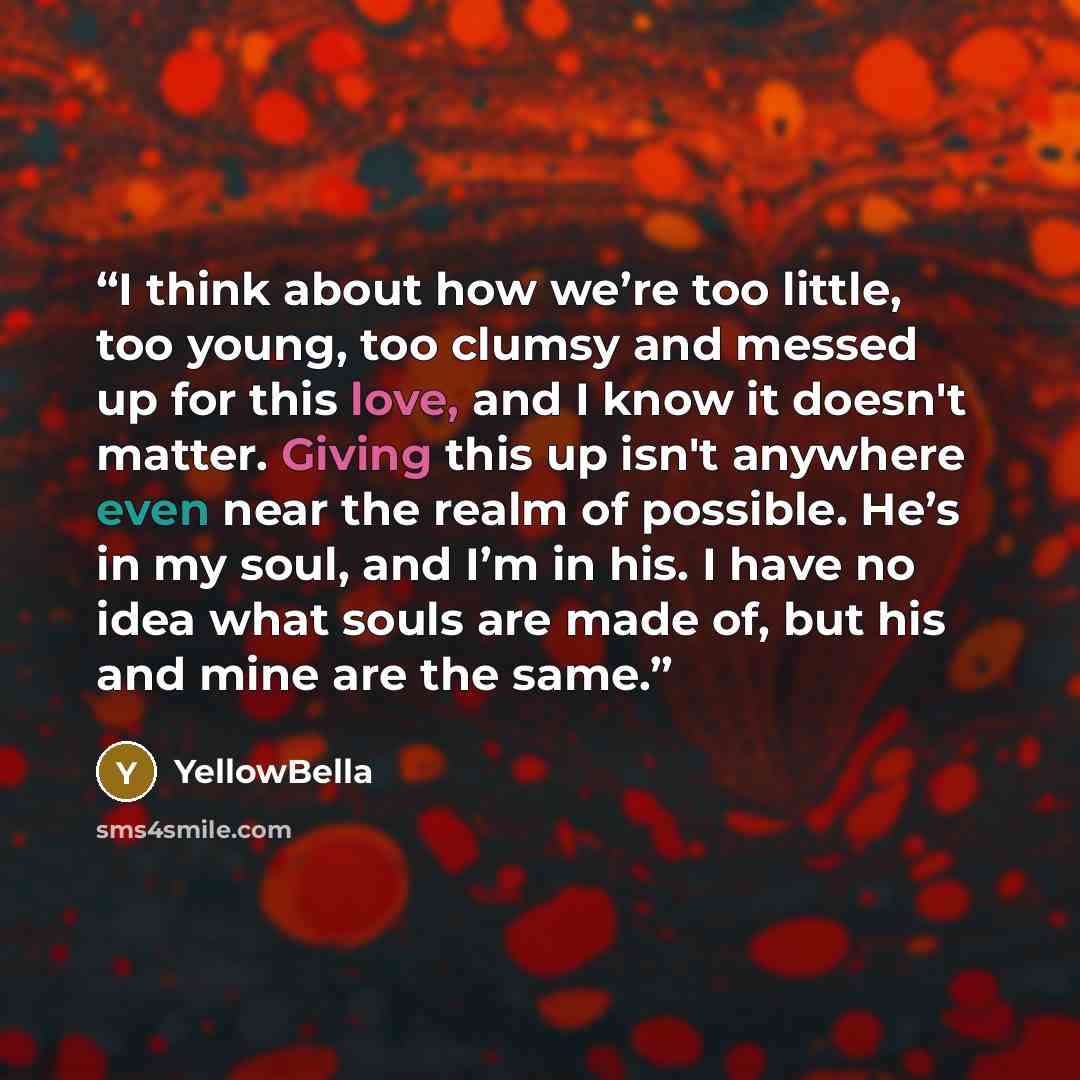 “I think about how we’re too little, too young, too clumsy and messed up for this love, and I know it doesn't matter. Giving this up isn't anywhere even near the realm of possible. He’s in my soul, and I’m in his. I have no idea what souls are made of, but his and mine are the same.” quote by YellowBella