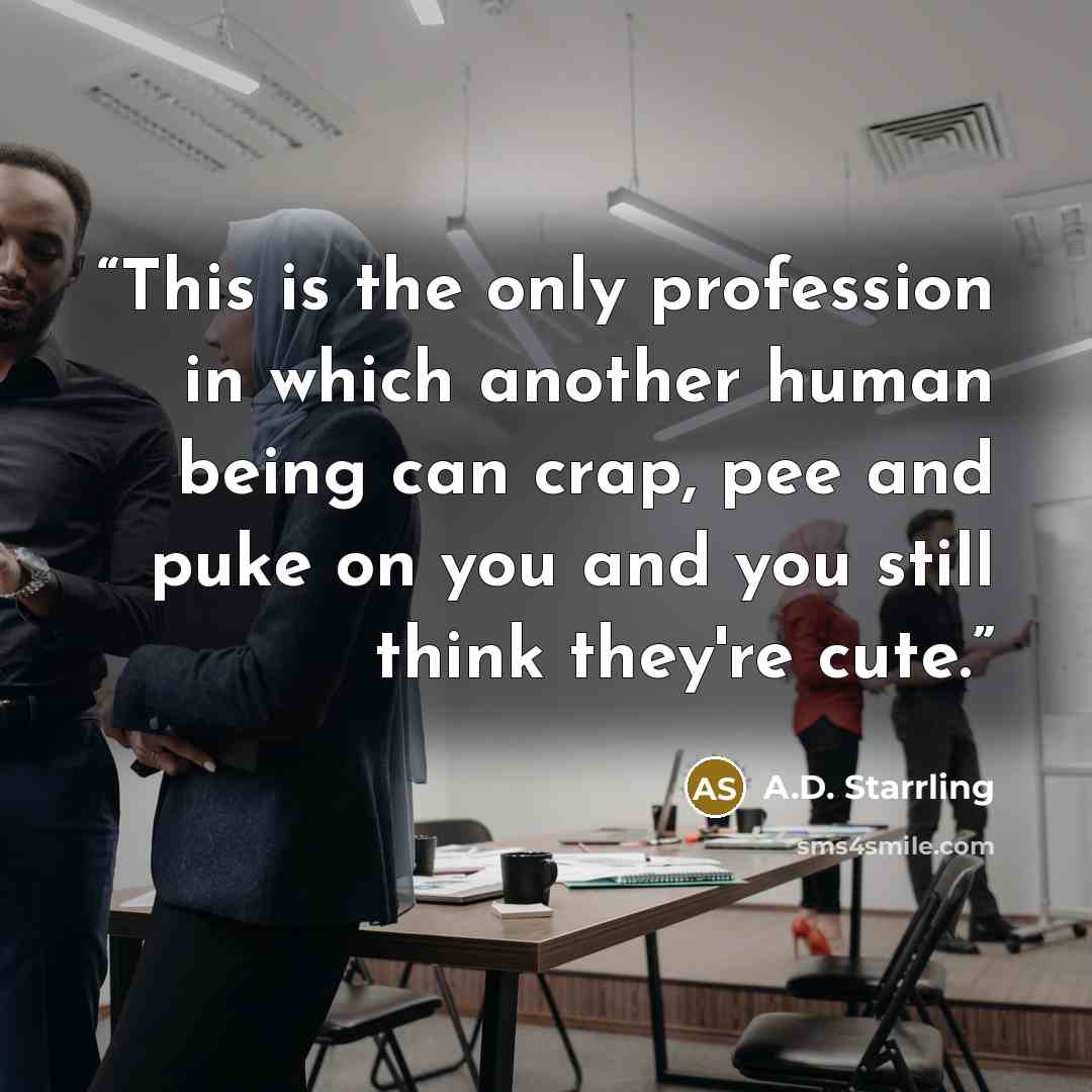 “This is the only profession in which another human being can crap, pee and puke on you and you still think they're cute.” quote by A.D. Starrling