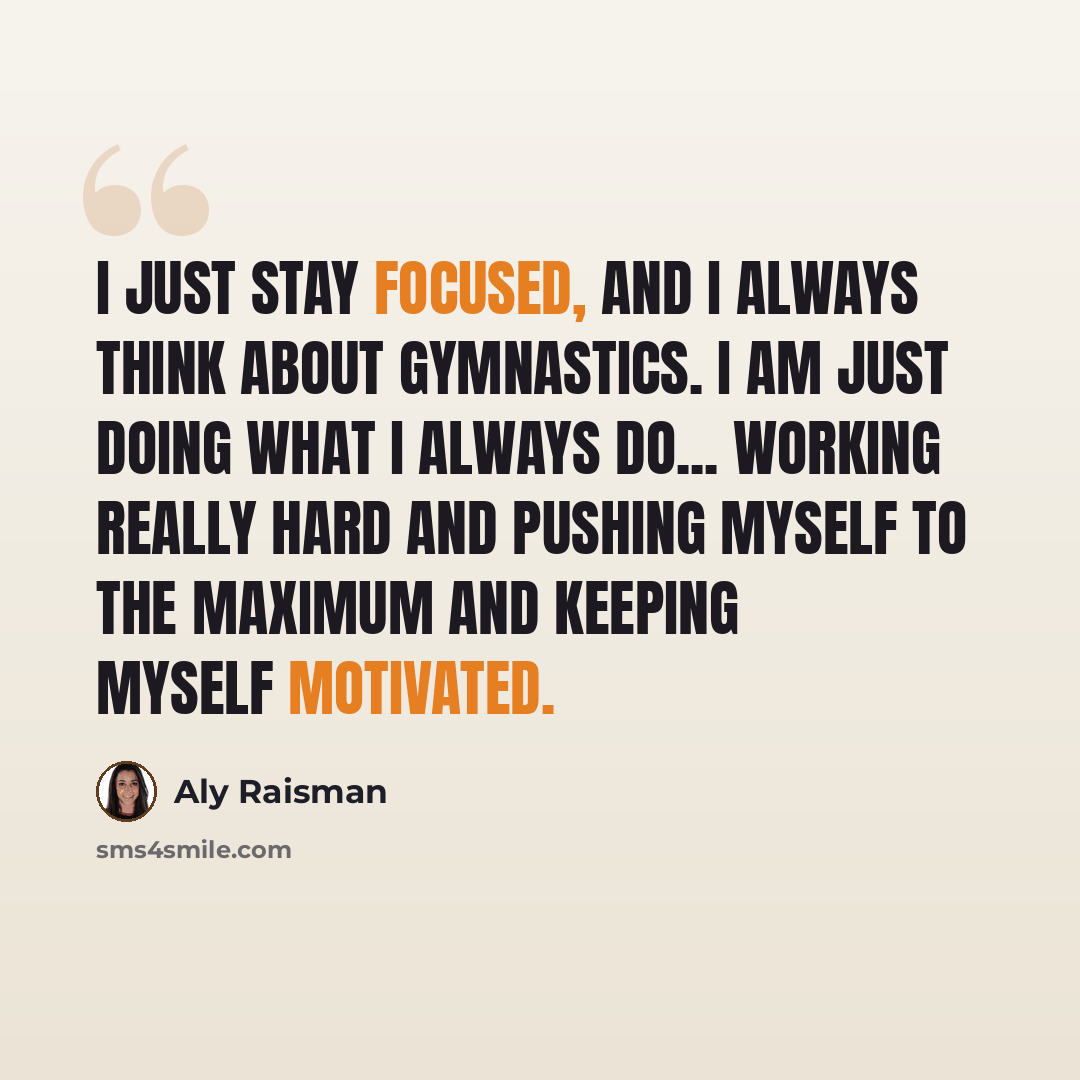 “I just stay focused, and I always think about gymnastics. I am just doing what I always do... working really hard and pushing myself to the maximum and keeping myself motivated.” quote by Aly Raisman