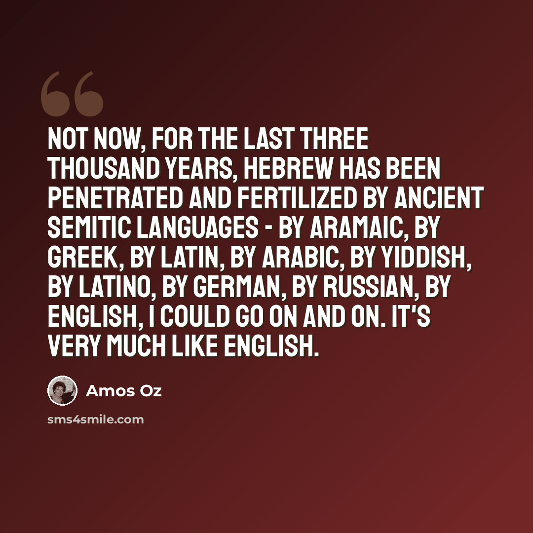“Not now, for the last three thousand years, Hebrew has been penetrated and fertilized by ancient Semitic languages - by Aramaic, by Greek, by Latin, by Arabic, by Yiddish, by Latino, by German, by Russian, by English, I could go on and on. It's very much like English.” quote by Amos Oz