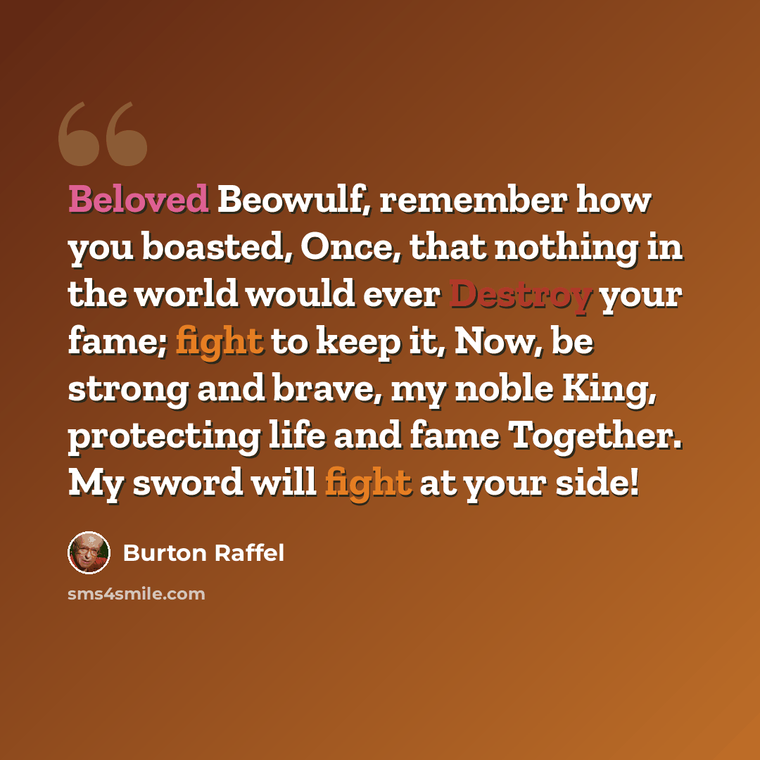 “Beloved Beowulf, remember how you boasted, Once, that nothing in the world would ever Destroy your fame; fight to keep it, Now, be strong and brave, my noble King, protecting life and fame Together. My sword will fight at your side!” quote by Burton Raffel