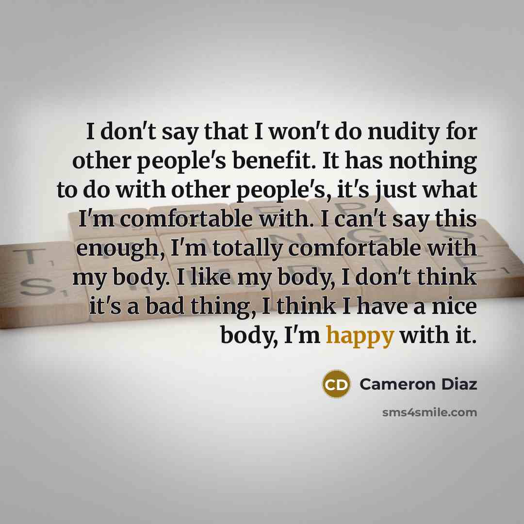 “I don't say that I won't do nudity for other people's benefit. It has nothing to do with other people's, it's just what I'm comfortable with. I can't say this enough, I'm totally comfortable with my body. I like my body, I don't think it's a bad thing, I think I have a nice body, I'm happy with it.” quote by Cameron Diaz