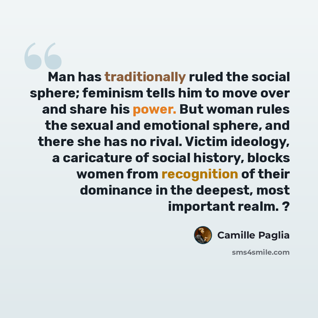“Man has traditionally ruled the social sphere; feminism tells him to move over and share his power. But woman rules the sexual and emotional sphere, and there she has no rival. Victim ideology, a caricature of social history, blocks women from recognition of their dominance in the deepest, most…” quote by Camille Paglia