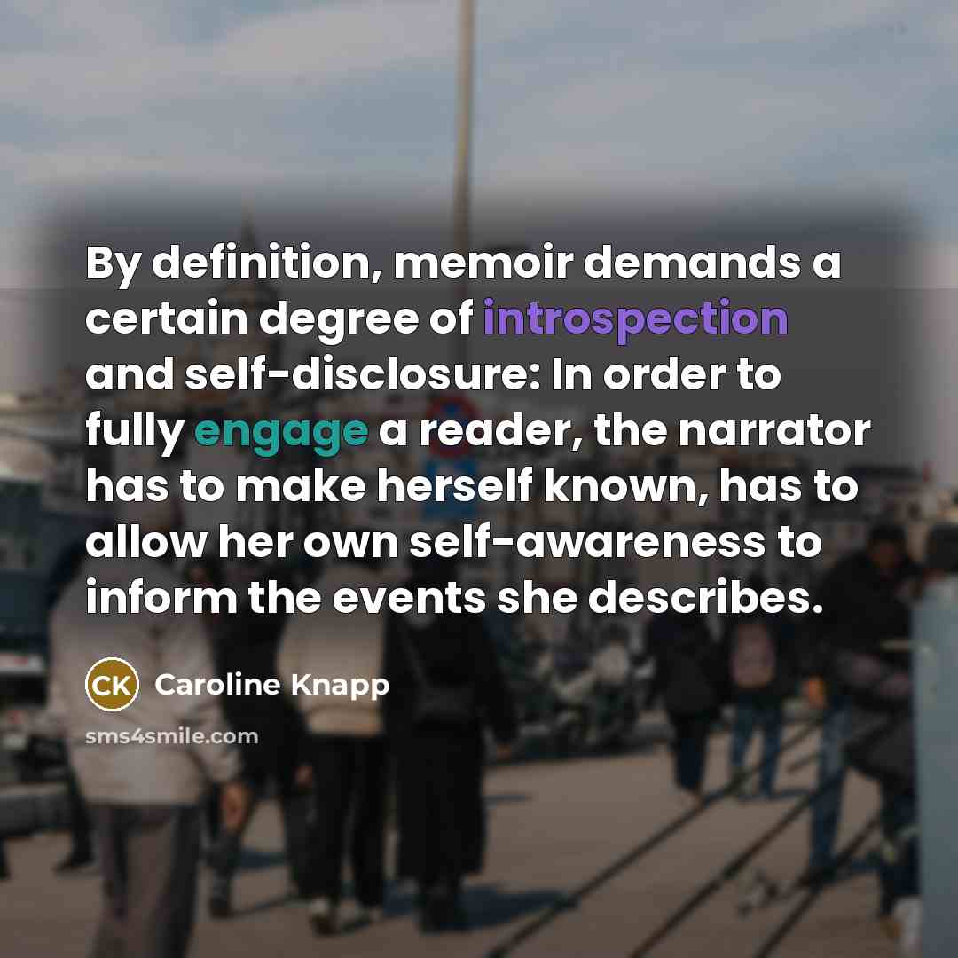 “By definition, memoir demands a certain degree of introspection and self-disclosure: In order to fully engage a reader, the narrator has to make herself known, has to allow her own self-awareness to inform the events she describes.” quote by Caroline Knapp