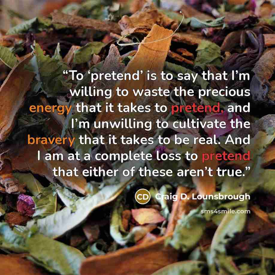 “To ‘pretend’ is to say that I’m willing to waste the precious energy that it takes to pretend, and I’m unwilling to cultivate the bravery that it takes to be real. And I am at a complete loss to pretend that either of these aren’t true.” quote by Craig D. Lounsbrough