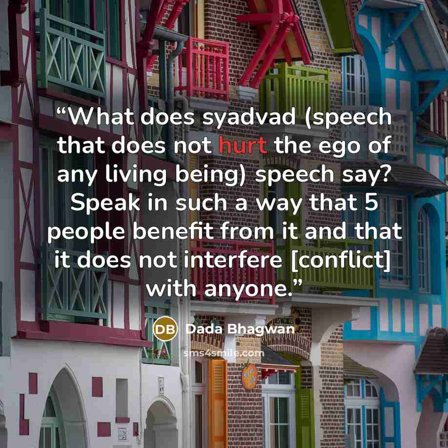 “What does syadvad (speech that does not hurt the ego of any living being) speech say? Speak in such a way that 5 people benefit from it and that it does not interfere [conflict] with anyone.” quote by Dada Bhagwan
