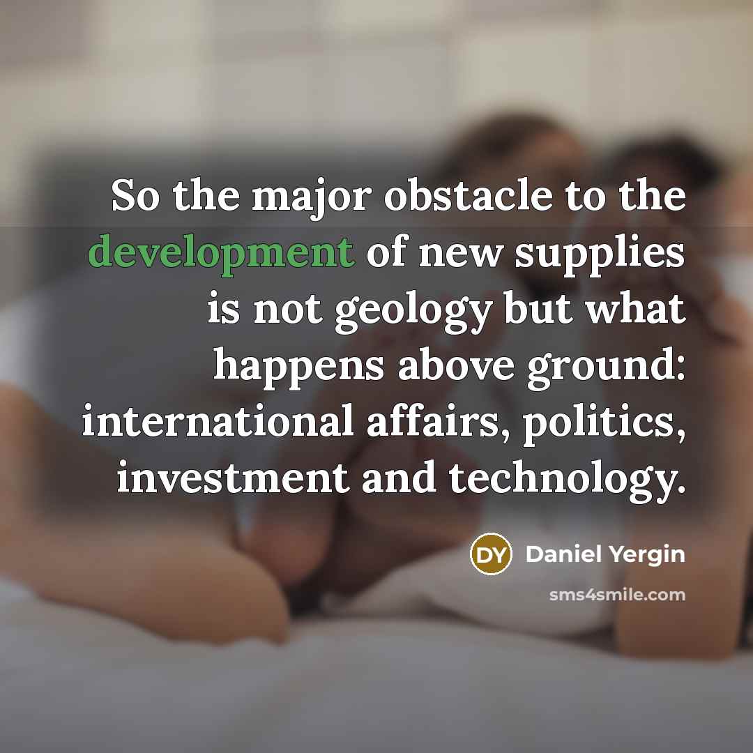 “So the major obstacle to the development of new supplies is not geology but what happens above ground: international affairs, politics, investment and technology.” quote by Daniel Yergin