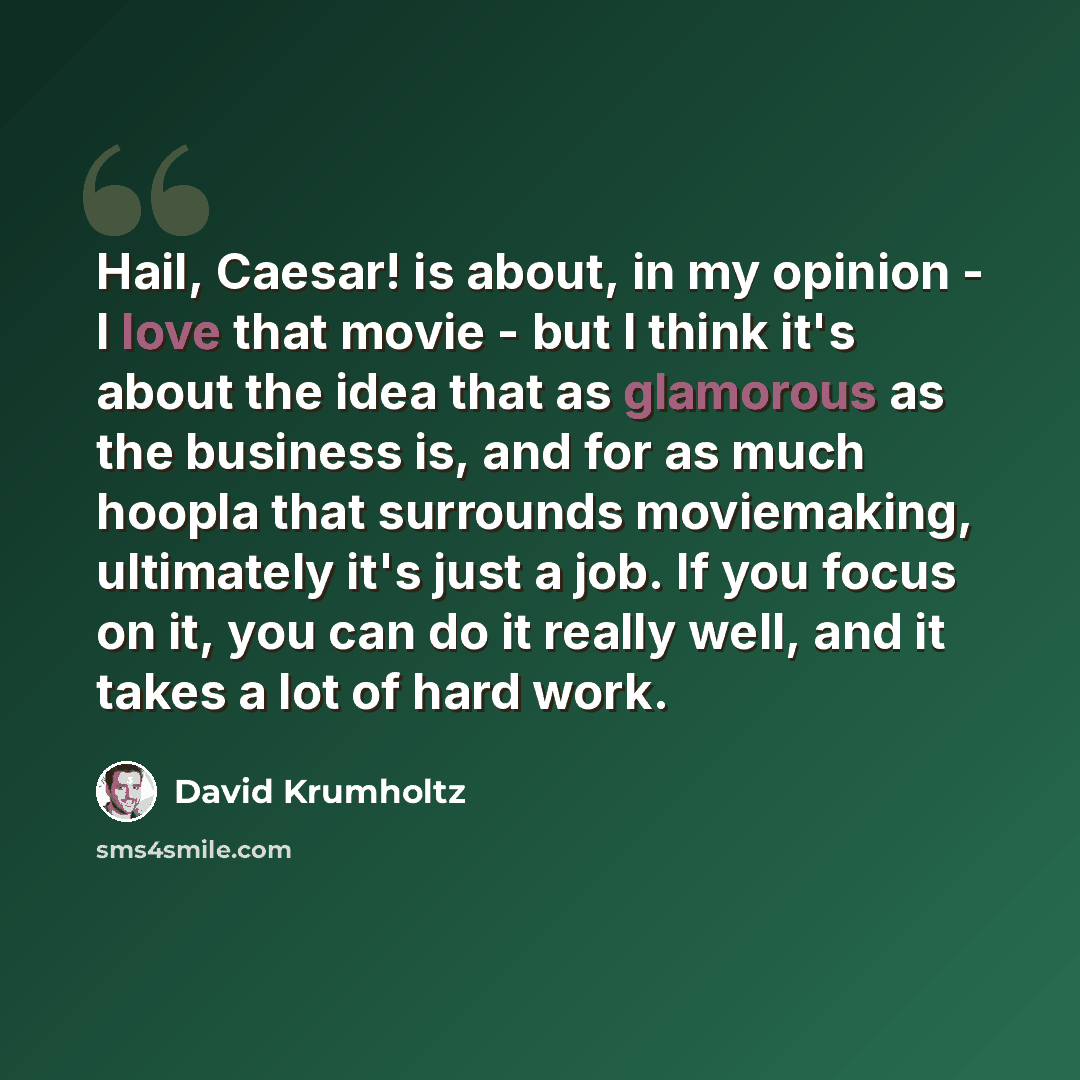 “Hail, Caesar! is about, in my opinion - I love that movie - but I think it's about the idea that as glamorous as the business is, and for as much hoopla that surrounds moviemaking, ultimately it's just a job. If you focus on it, you can do it really well, and it takes a lot of hard work.” quote by David Krumholtz