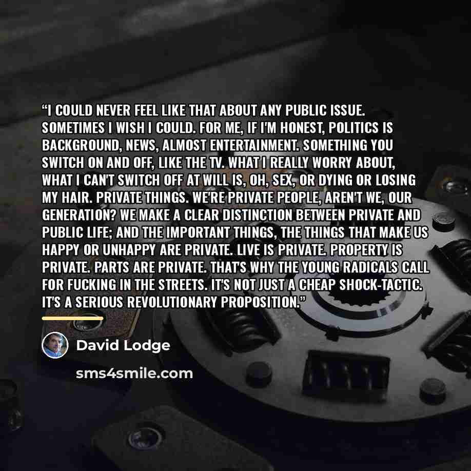 “I could never feel like that about any public issue. Sometimes I wish I could. For me, if I'm honest, politics is background, news, almost entertainment. Something you switch on and off, like the TV. What I really worry about, what I can't switch off at will is, oh, sex, or dying or losing my…” quote by David Lodge