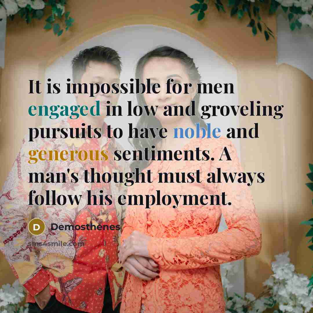 “It is impossible for men engaged in low and groveling pursuits to have noble and generous sentiments. A man's thought must always follow his employment.” quote by Demosthenes