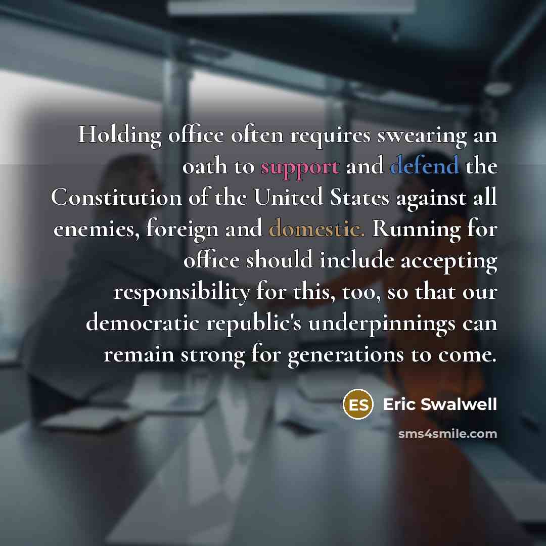 “Holding office often requires swearing an oath to support and defend the Constitution of the United States against all enemies, foreign and domestic. Running for office should include accepting responsibility for this, too, so that our democratic republic's underpinnings can remain strong for…” quote by Eric Swalwell