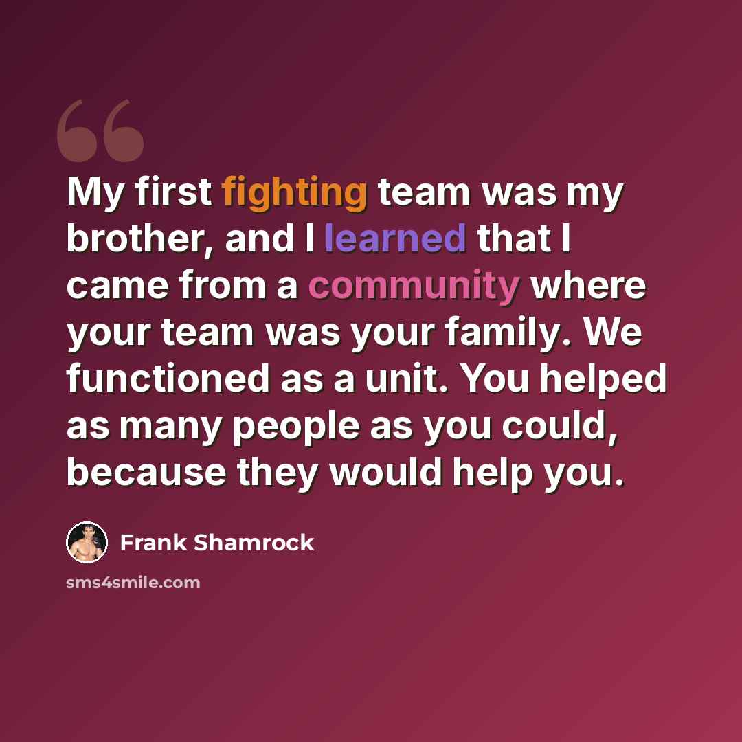 “My first fighting team was my brother, and I learned that I came from a community where your team was your family. We functioned as a unit. You helped as many people as you could, because they would help you.” quote by Frank Shamrock
