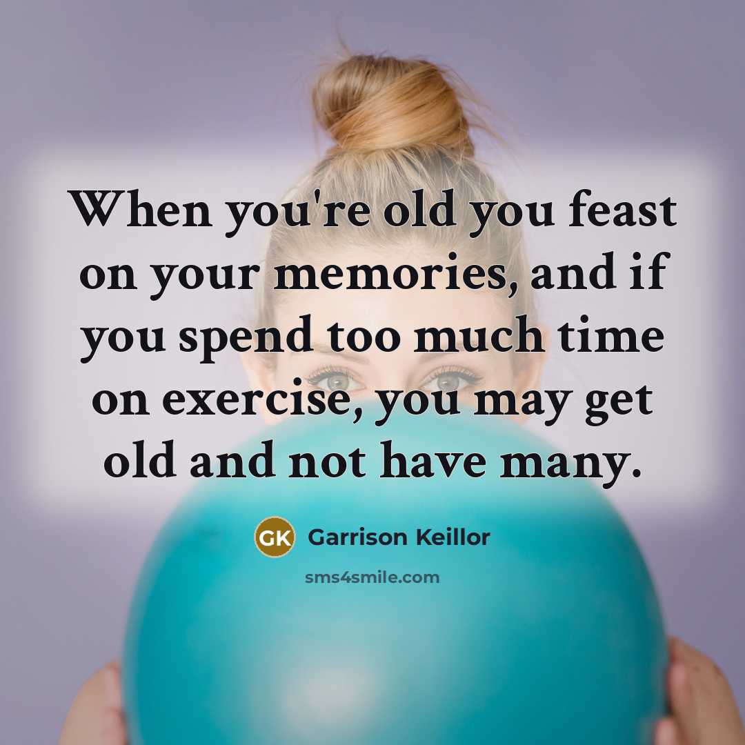 “When you're old you feast on your memories, and if you spend too much time on exercise, you may get old and not have many.” quote by Garrison Keillor