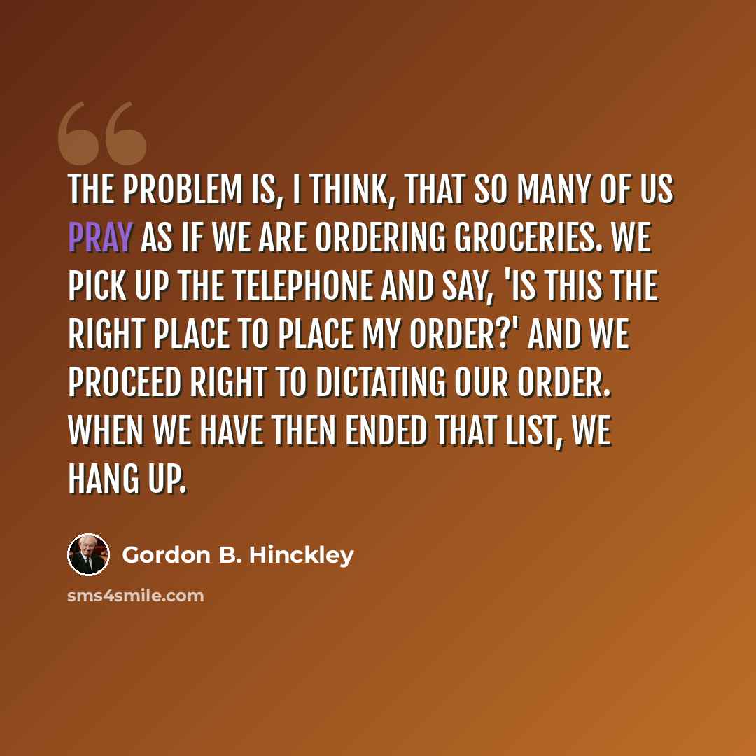 “The problem is, I think, that so many of us pray as if we are ordering groceries. We pick up the telephone and say, 'Is this the right place to place my order?' and we proceed right to dictating our order. When we have then ended that list, we hang up.” quote by Gordon B. Hinckley