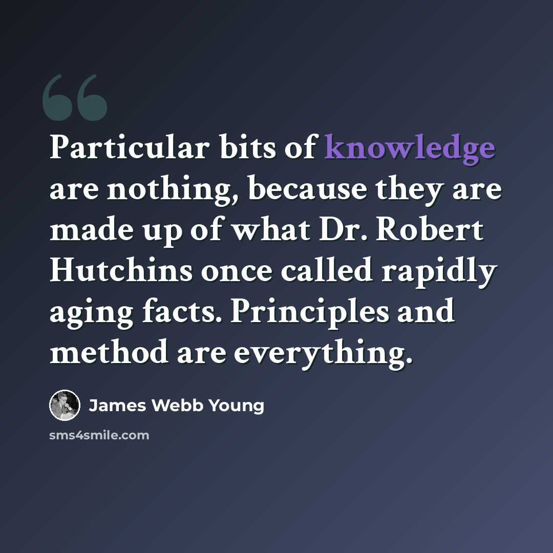 “Particular bits of knowledge are nothing, because they are made up of what Dr. Robert Hutchins once called rapidly aging facts. Principles and method are everything.” quote by James Webb Young