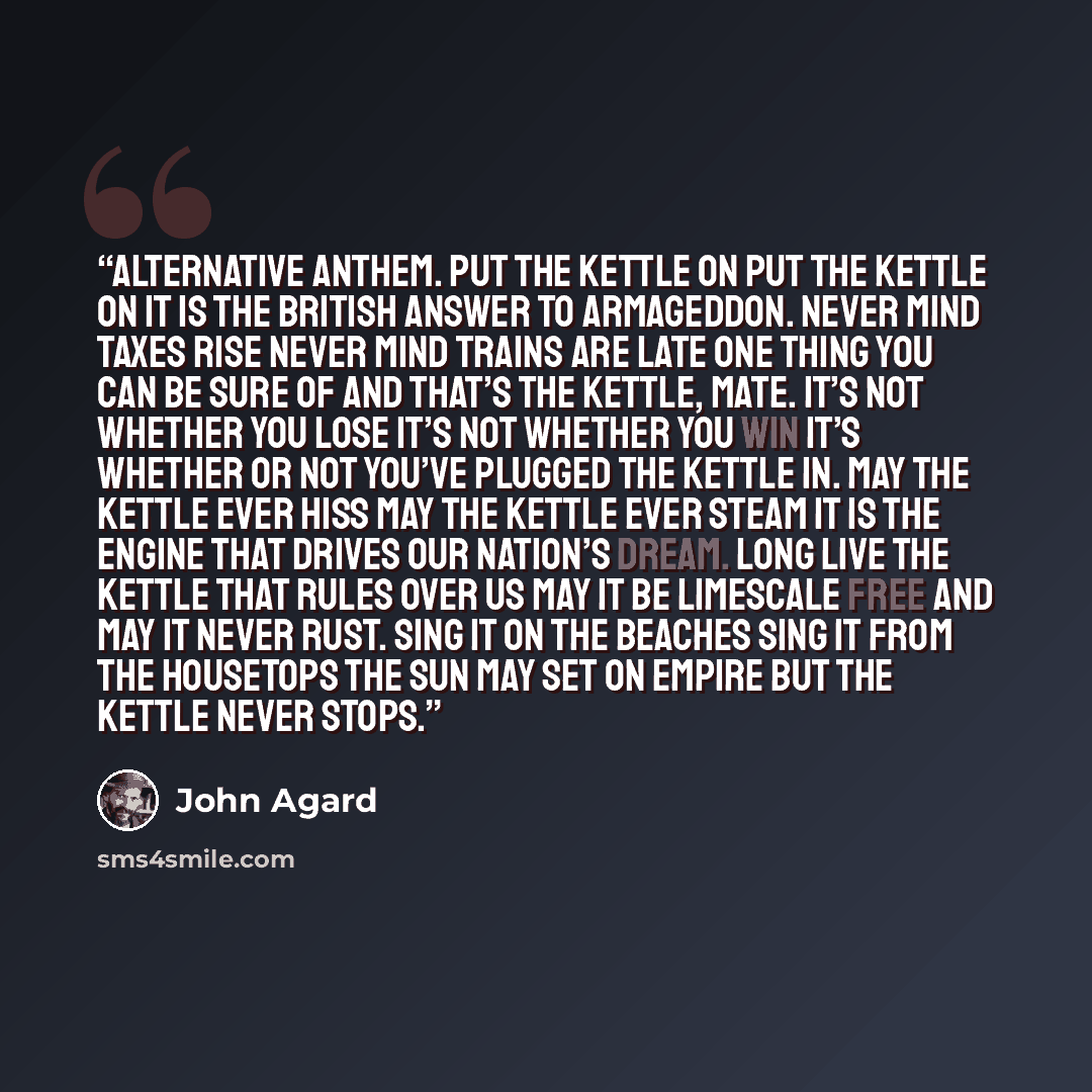 “Alternative Anthem. Put the kettle on Put the kettle on It is the British answer to Armageddon. Never mind taxes rise Never mind trains are late One thing you can be sure of and that’s the kettle, mate. It’s not whether you lose It’s not whether you win It’s whether or not you’ve plugged the…” quote by John Agard