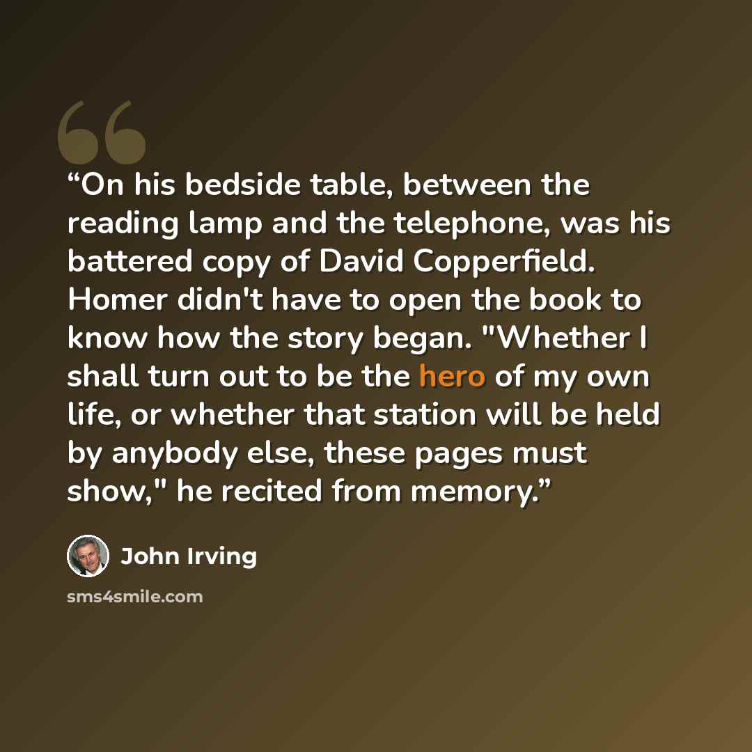 “On his bedside table, between the reading lamp and the telephone, was his battered copy of David Copperfield. Homer didn't have to open the book to know how the story began. "Whether I shall turn out to be the hero of my own life, or whether that station will be held by anybody else, these pages…” quote by John Irving