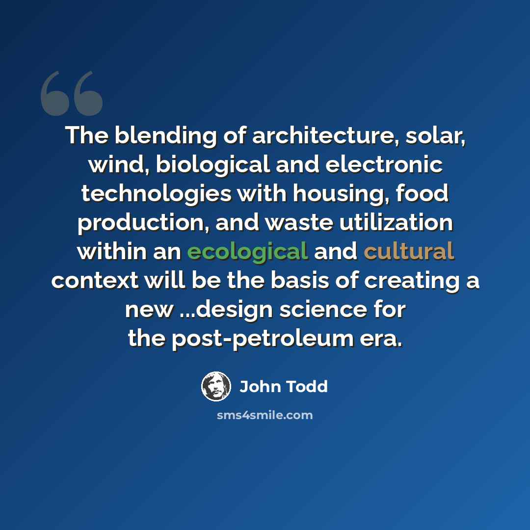“The blending of architecture, solar, wind, biological and electronic technologies with housing, food production, and waste utilization within an ecological and cultural context will be the basis of creating a new ...design science for the post-petroleum era.” quote by John Todd