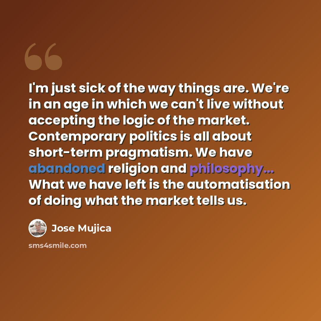“I'm just sick of the way things are. We're in an age in which we can't live without accepting the logic of the market. Contemporary politics is all about short-term pragmatism. We have abandoned religion and philosophy... What we have left is the automatisation of doing what the market tells us.” quote by Jose Mujica