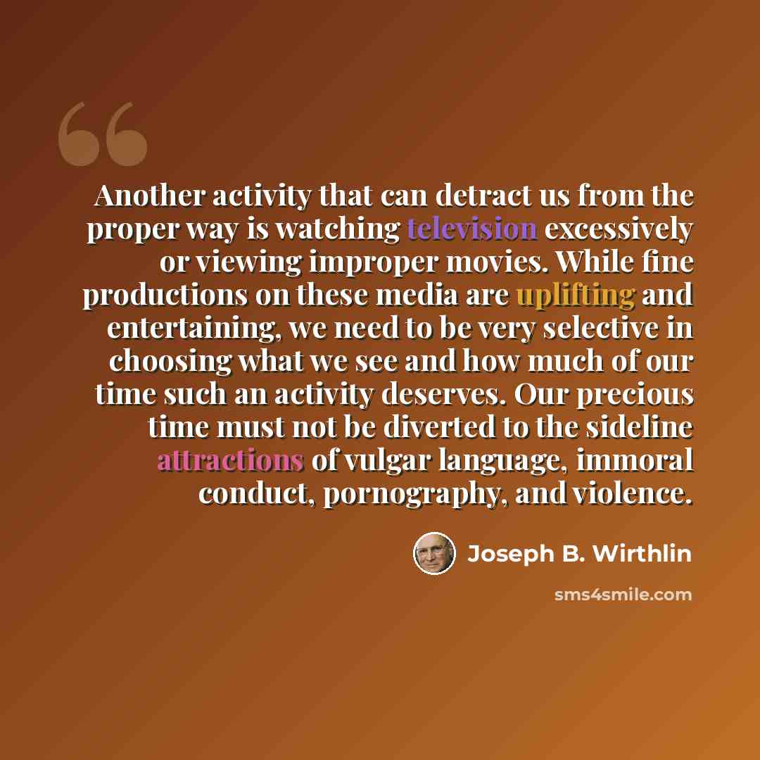 “Another activity that can detract us from the proper way is watching television excessively or viewing improper movies. While fine productions on these media are uplifting and entertaining, we need to be very selective in choosing what we see and how much of our time such an activity deserves. Our…” quote by Joseph B. Wirthlin