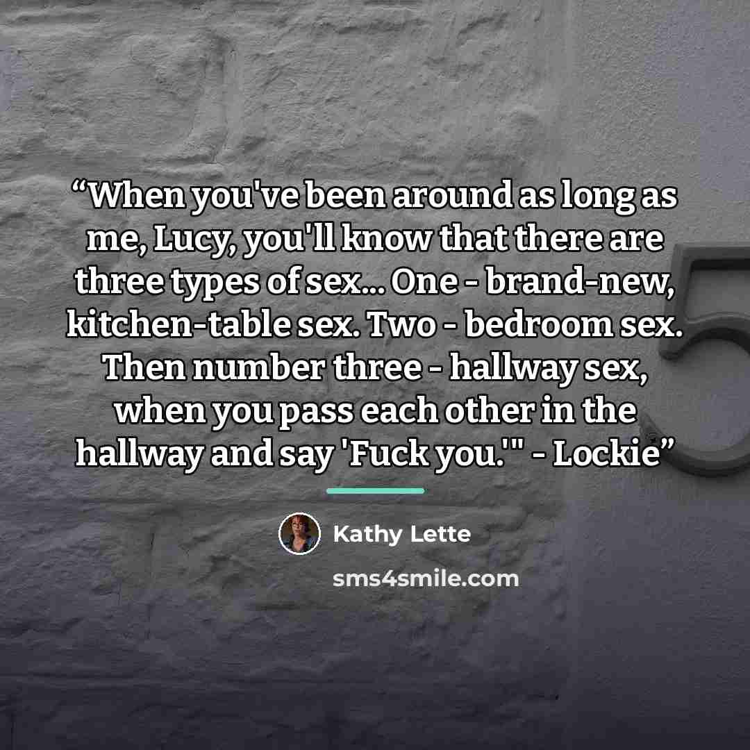 “When you've been around as long as me, Lucy, you'll know that there are three types of sex... One - brand-new, kitchen-table sex. Two - bedroom sex. Then number three - hallway sex, when you pass each other in the hallway and say 'Fuck you.'" - Lockie” quote by Kathy Lette