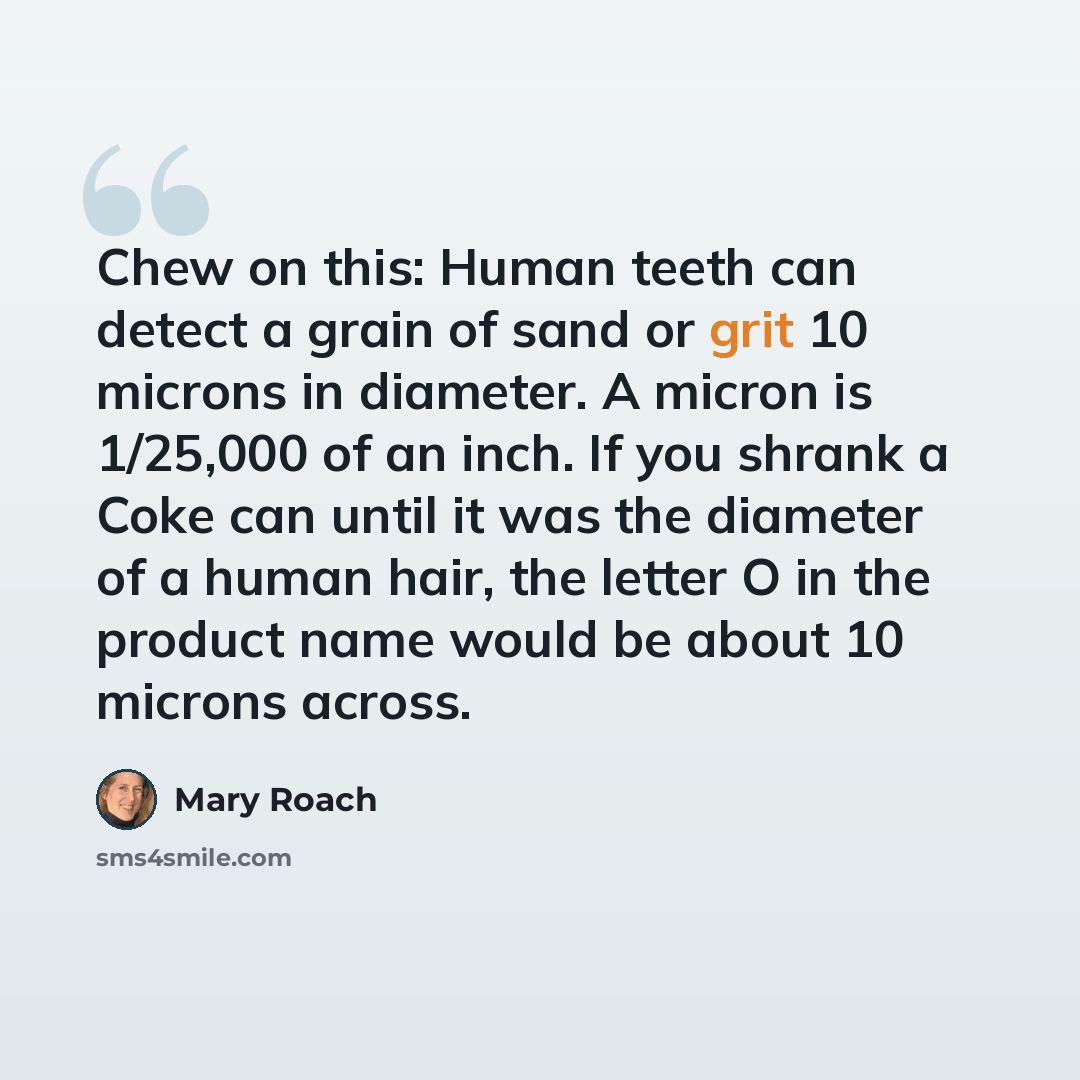 “Chew on this: Human teeth can detect a grain of sand or grit 10 microns in diameter. A micron is 1/25,000 of an inch. If you shrank a Coke can until it was the diameter of a human hair, the letter O in the product name would be about 10 microns across.” quote by Mary Roach