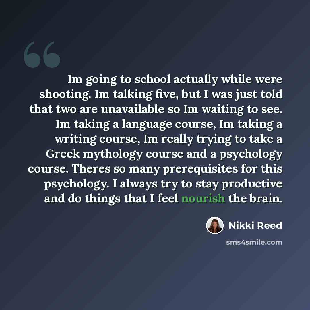 “Im going to school actually while were shooting. Im talking five, but I was just told that two are unavailable so Im waiting to see. Im taking a language course, Im taking a writing course, Im really trying to take a Greek mythology course and a psychology course. Theres so many prerequisites for…” quote by Nikki Reed
