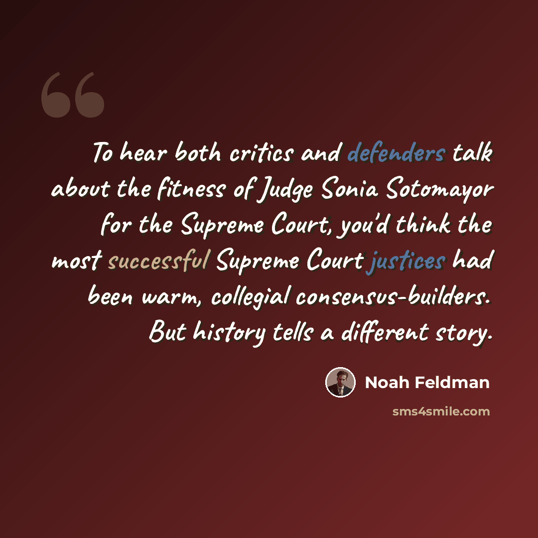 “To hear both critics and defenders talk about the fitness of Judge Sonia Sotomayor for the Supreme Court, you'd think the most successful Supreme Court justices had been warm, collegial consensus-builders. But history tells a different story.” quote by Noah Feldman