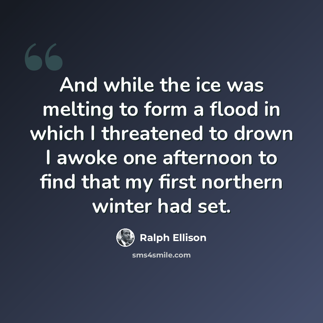 “And while the ice was melting to form a flood in which I threatened to drown I awoke one afternoon to find that my first northern winter had set.” quote by Ralph Ellison