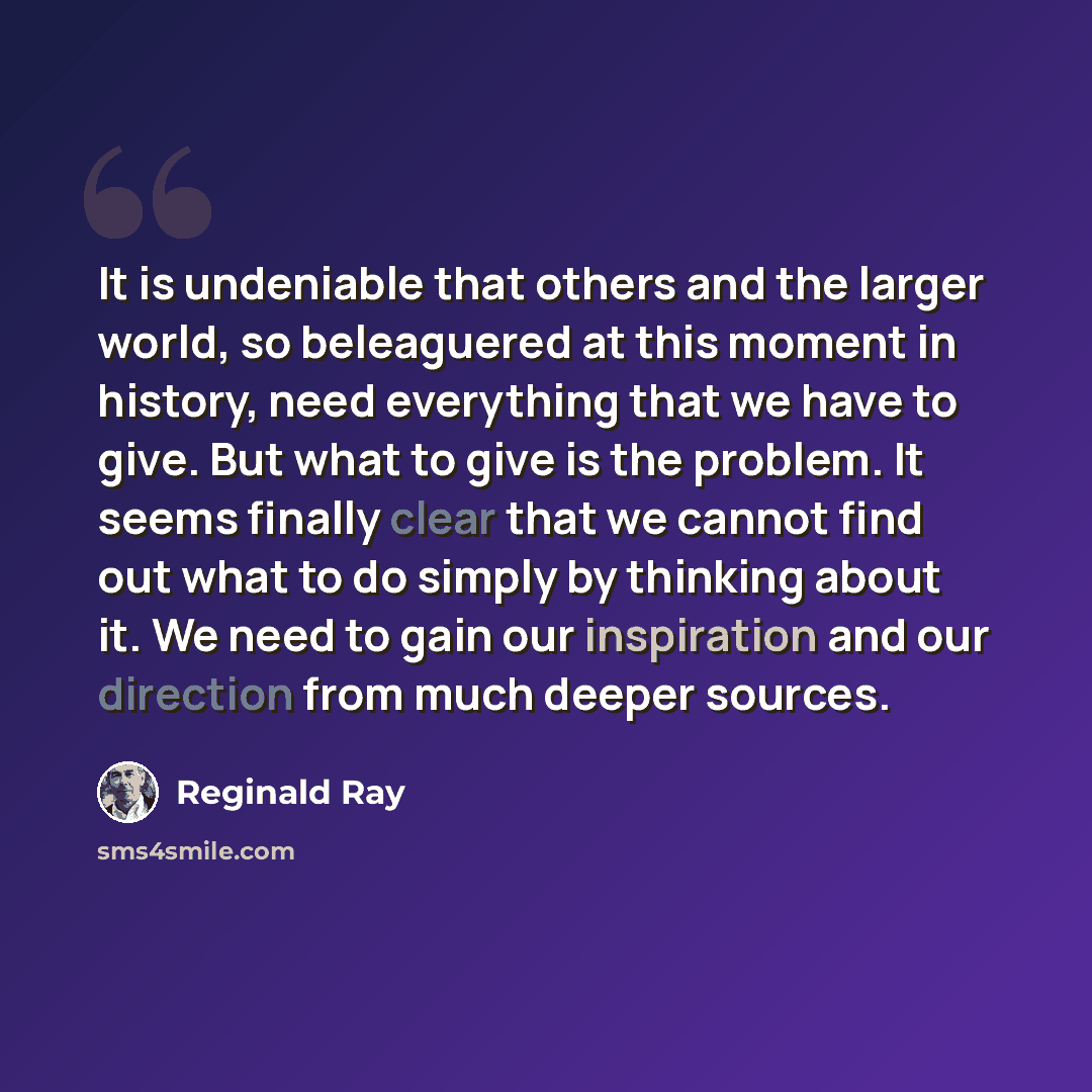 “It is undeniable that others and the larger world, so beleaguered at this moment in history, need everything that we have to give. But what to give is the problem. It seems finally clear that we cannot find out what to do simply by thinking about it. We need to gain our inspiration and our…” quote by Reginald Ray