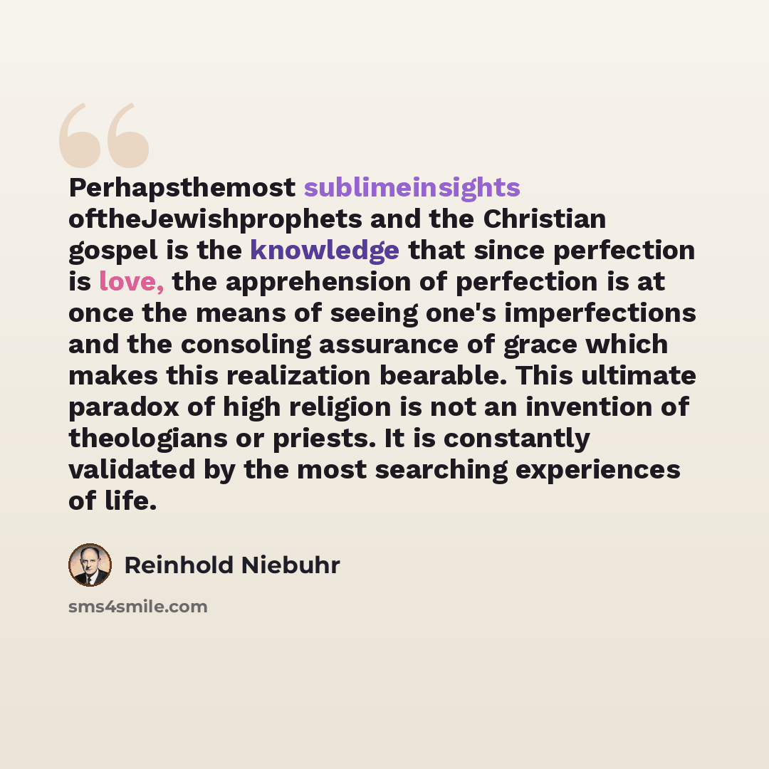 “Perhapsthemost sublimeinsights oftheJewishprophets and the Christian gospel is the knowledge that since perfection is love, the apprehension of perfection is at once the means of seeing one's imperfections and the consoling assurance of grace which makes this realization bearable. This ultimate…” quote by Reinhold Niebuhr