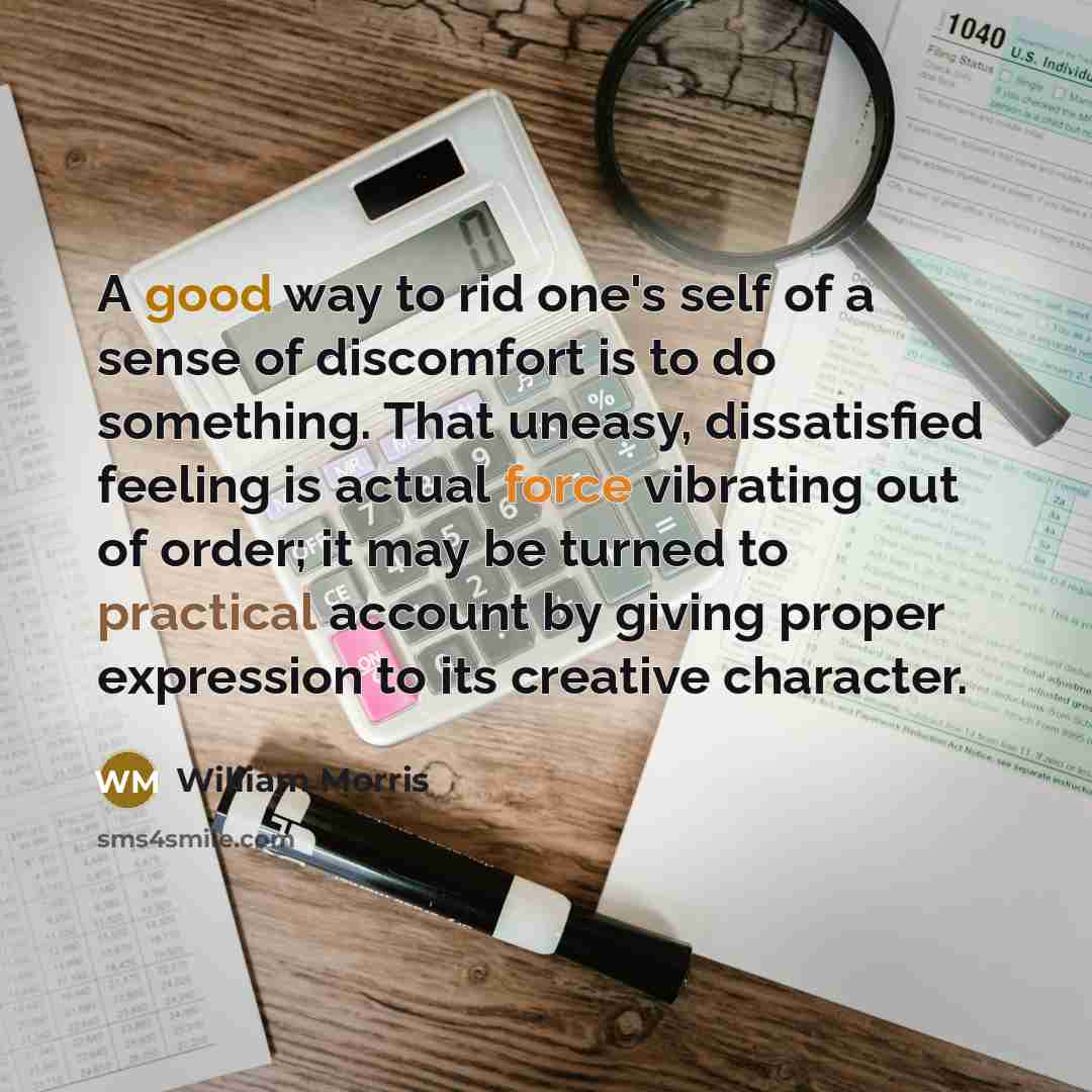 “A good way to rid one's self of a sense of discomfort is to do something. That uneasy, dissatisfied feeling is actual force vibrating out of order; it may be turned to practical account by giving proper expression to its creative character.” quote by William Morris