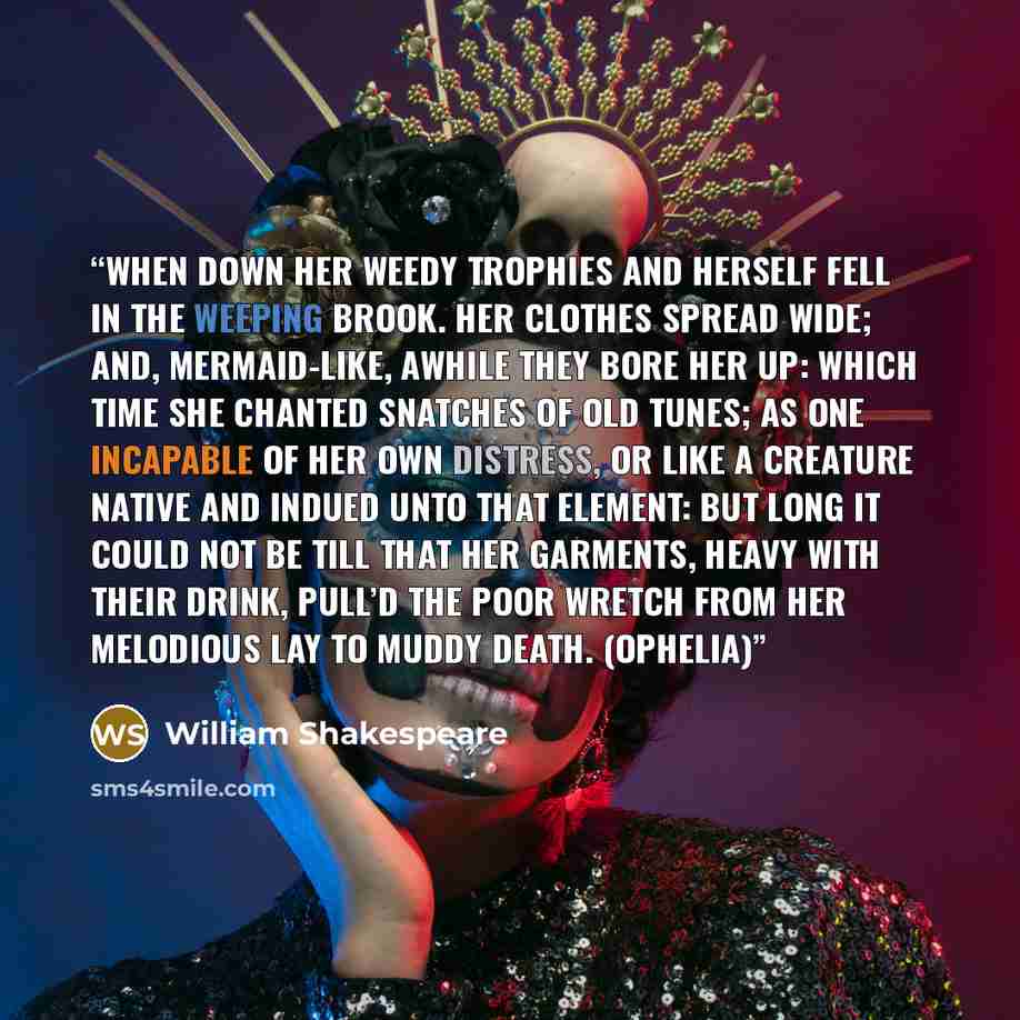 “When down her weedy trophies and herself Fell in the weeping brook. Her clothes spread wide; And, mermaid-like, awhile they bore her up: Which time she chanted snatches of old tunes; As one incapable of her own distress, Or like a creature native and indued Unto that element: but long it could not…” quote by William Shakespeare