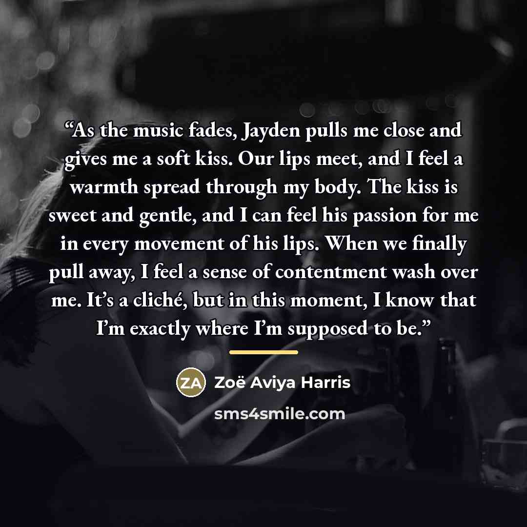 “As the music fades, Jayden pulls me close and gives me a soft kiss. Our lips meet, and I feel a warmth spread through my body. The kiss is sweet and gentle, and I can feel his passion for me in every movement of his lips. When we finally pull away, I feel a sense of contentment wash over me. It’s…” quote by Zoë Aviya Harris