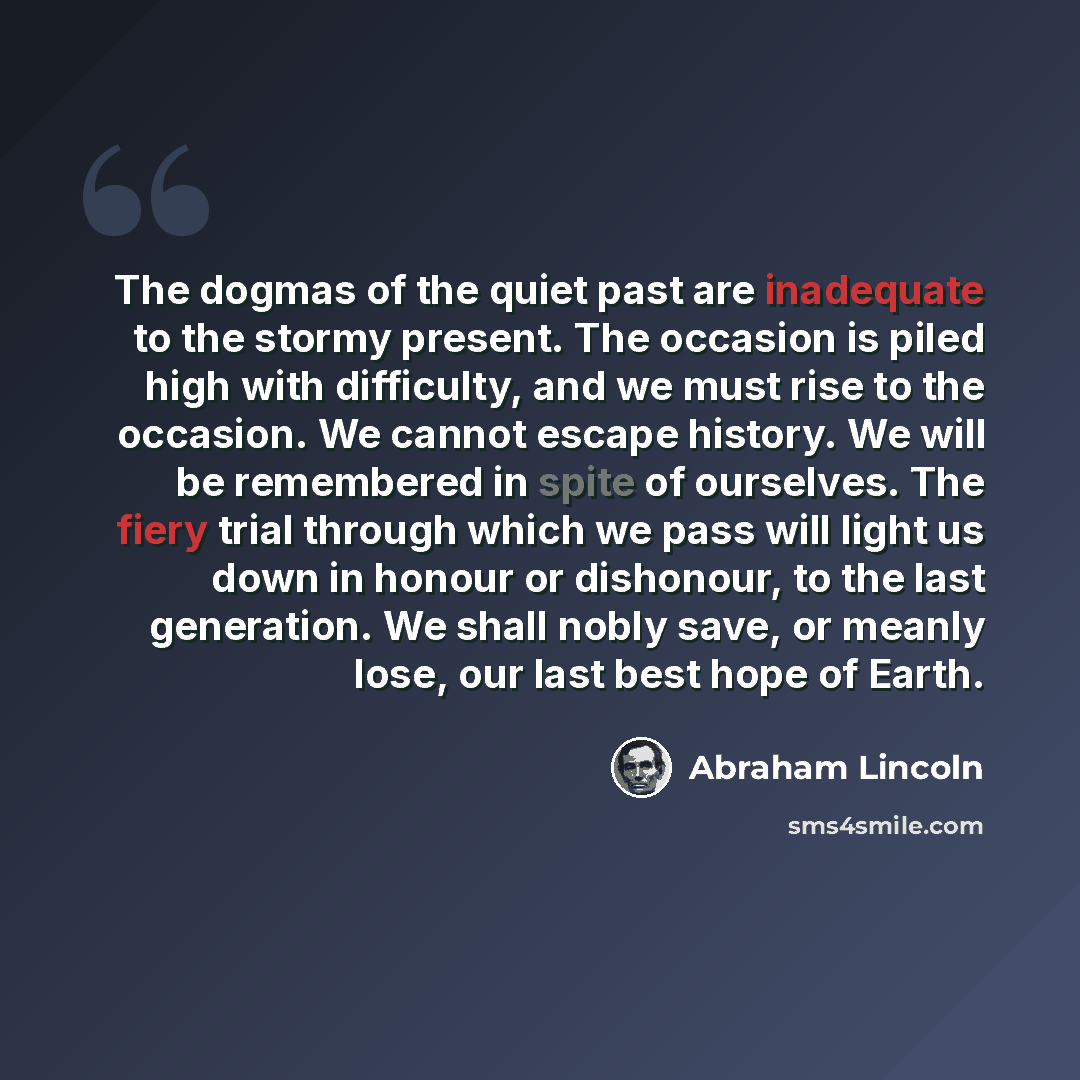 “The dogmas of the quiet past are inadequate to the stormy present. The occasion is piled high with difficulty, and we must rise to the occasion. We cannot escape history. We will be remembered in spite of ourselves. The fiery trial through which we pass will light us down in honour or dishonour…” quote by Abraham Lincoln