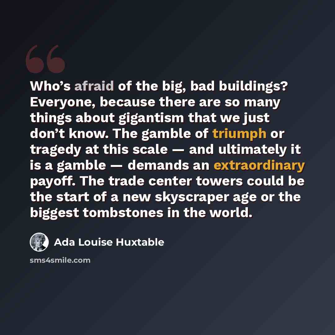 “Who’s afraid of the big, bad buildings? Everyone, because there are so many things about gigantism that we just don’t know. The gamble of triumph or tragedy at this scale — and ultimately it is a gamble — demands an extraordinary payoff. The trade center towers could be the start of a new…” quote by Ada Louise Huxtable