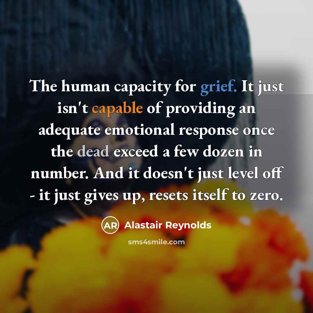 “The human capacity for grief. It just isn't capable of providing an adequate emotional response once the dead exceed a few dozen in number. And it doesn't just level off - it just gives up, resets itself to zero.” quote by Alastair Reynolds