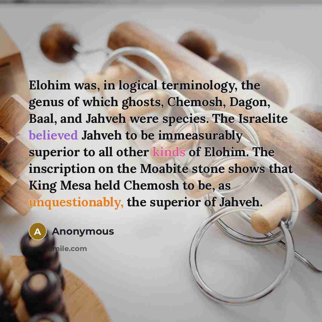 “Elohim was, in logical terminology, the genus of which ghosts, Chemosh, Dagon, Baal, and Jahveh were species. The Israelite believed Jahveh to be immeasurably superior to all other kinds of Elohim. The inscription on the Moabite stone shows that King Mesa held Chemosh to be, as unquestionably, the…” quote by Anonymous