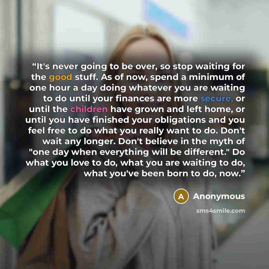 “It's never going to be over, so stop waiting for the good stuff. As of now, spend a minimum of one hour a day doing whatever you are waiting to do until your finances are more secure, or until the children have grown and left home, or until you have finished your obligations and you feel free to…” quote by Anonymous