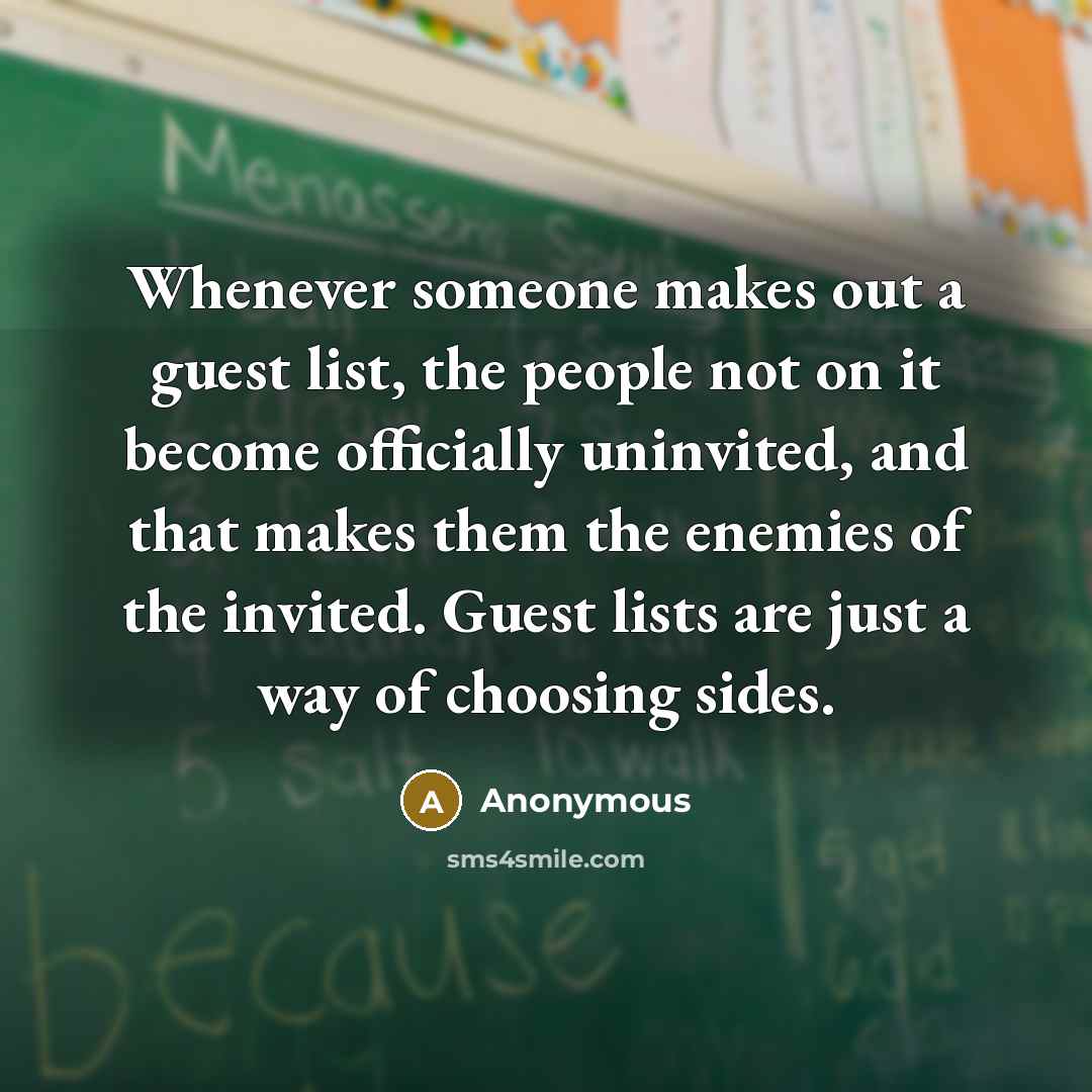 “Whenever someone makes out a guest list, the people not on it become officially uninvited, and that makes them the enemies of the invited. Guest lists are just a way of choosing sides.” quote by Anonymous