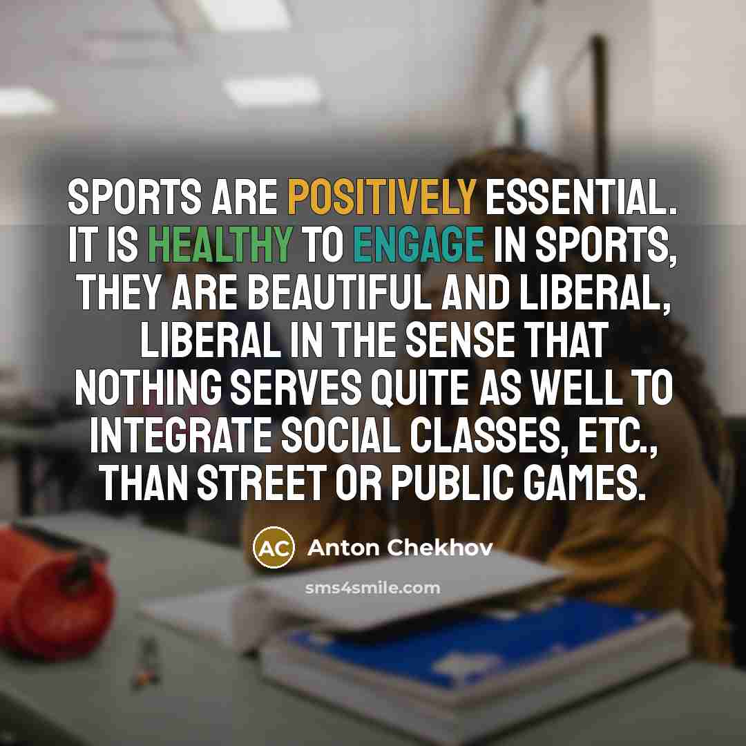 “Sports are positively essential. It is healthy to engage in sports, they are beautiful and liberal, liberal in the sense that nothing serves quite as well to integrate social classes, etc., than street or public games.” quote by Anton Chekhov