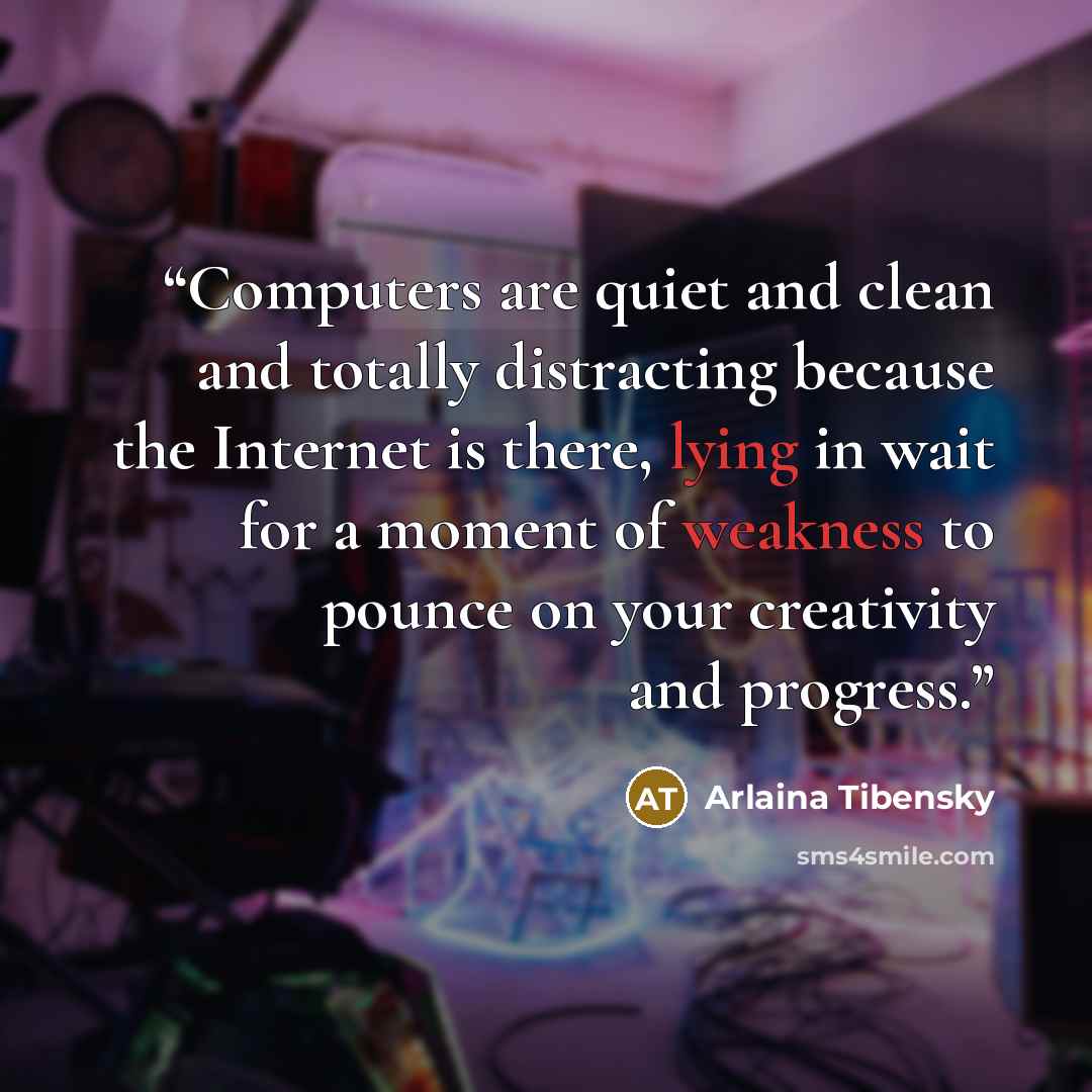 “Computers are quiet and clean and totally distracting because the Internet is there, lying in wait for a moment of weakness to pounce on your creativity and progress.” quote by Arlaina Tibensky