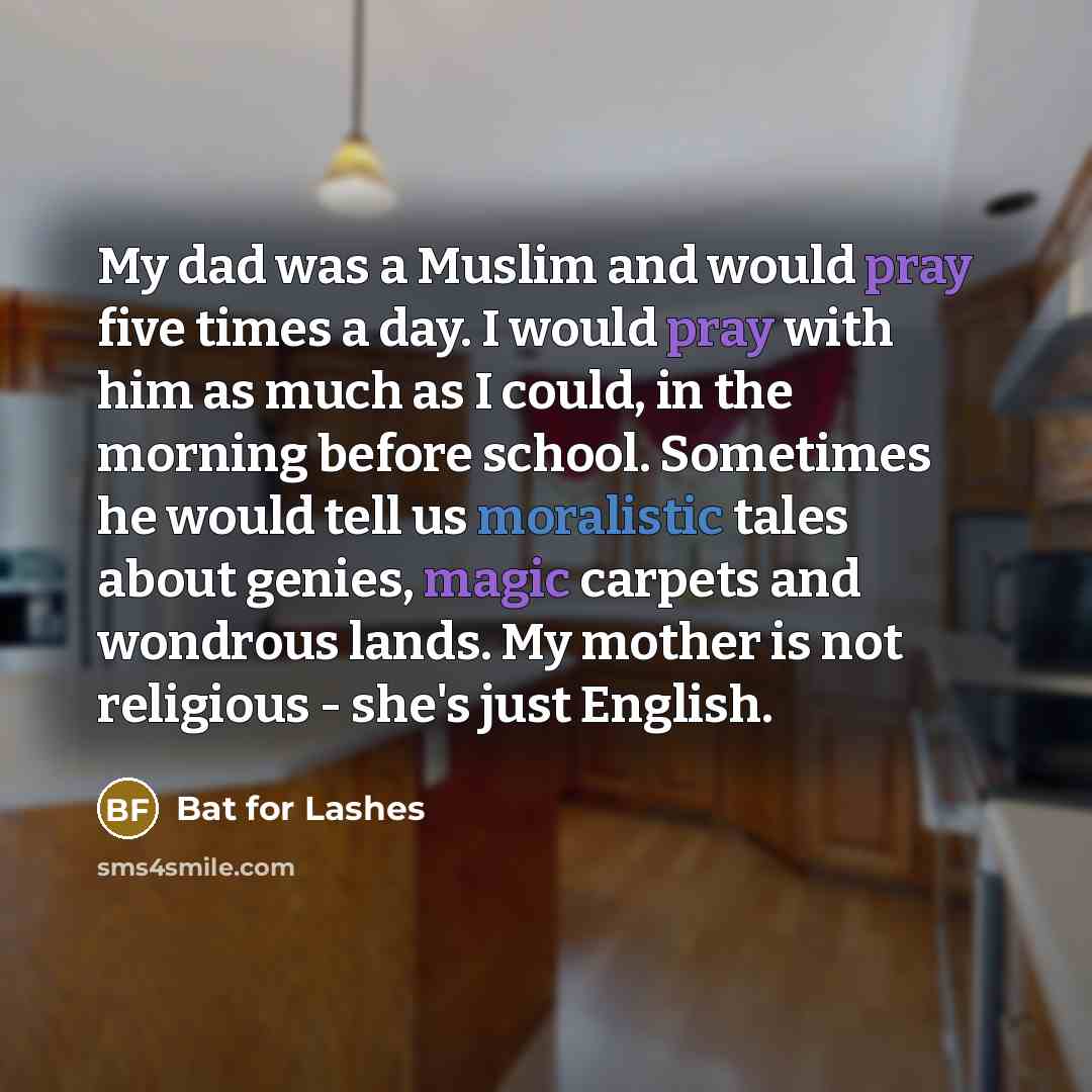 “My dad was a Muslim and would pray five times a day. I would pray with him as much as I could, in the morning before school. Sometimes he would tell us moralistic tales about genies, magic carpets and wondrous lands. My mother is not religious - she's just English.” quote by Bat for Lashes