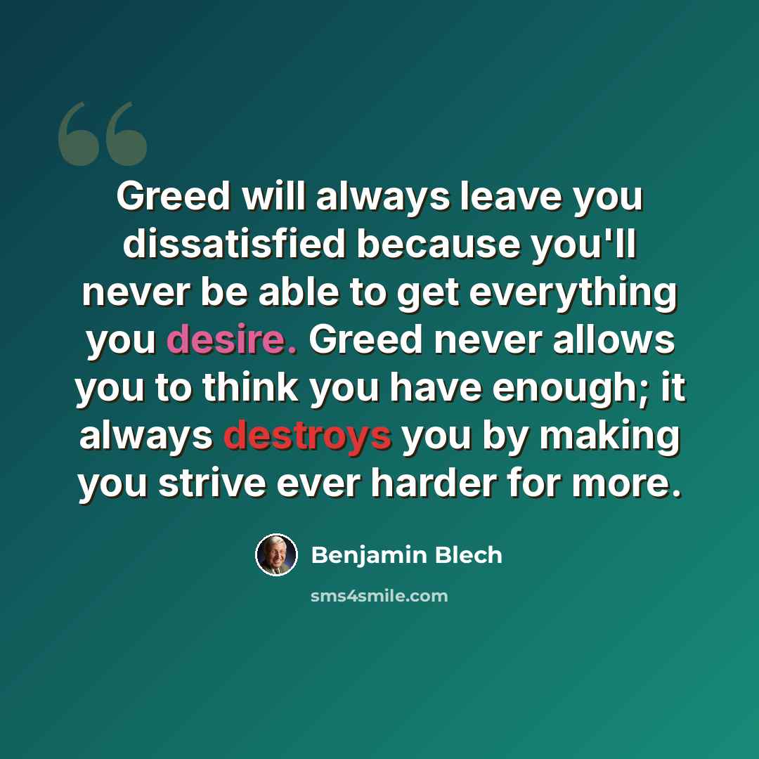 “Greed will always leave you dissatisfied because you'll never be able to get everything you desire. Greed never allows you to think you have enough; it always destroys you by making you strive ever harder for more.” quote by Benjamin Blech
