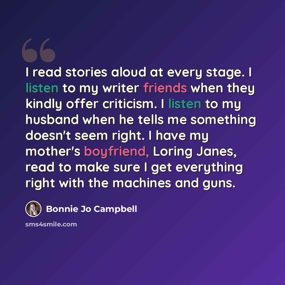 “I read stories aloud at every stage. I listen to my writer friends when they kindly offer criticism. I listen to my husband when he tells me something doesn't seem right. I have my mother's boyfriend, Loring Janes, read to make sure I get everything right with the machines and guns.” quote by Bonnie Jo Campbell