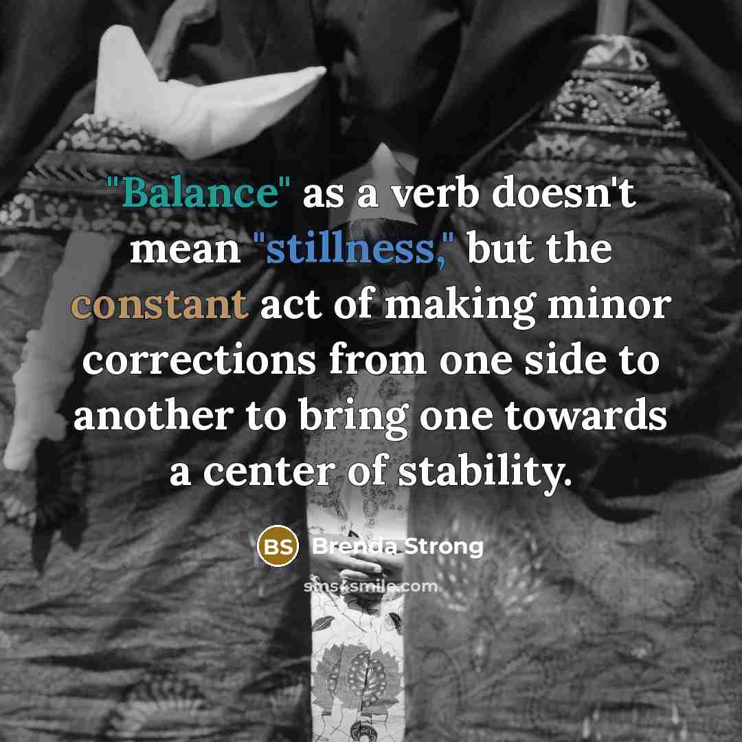 “"Balance" as a verb doesn't mean "stillness," but the constant act of making minor corrections from one side to another to bring one towards a center of stability.” quote by Brenda Strong