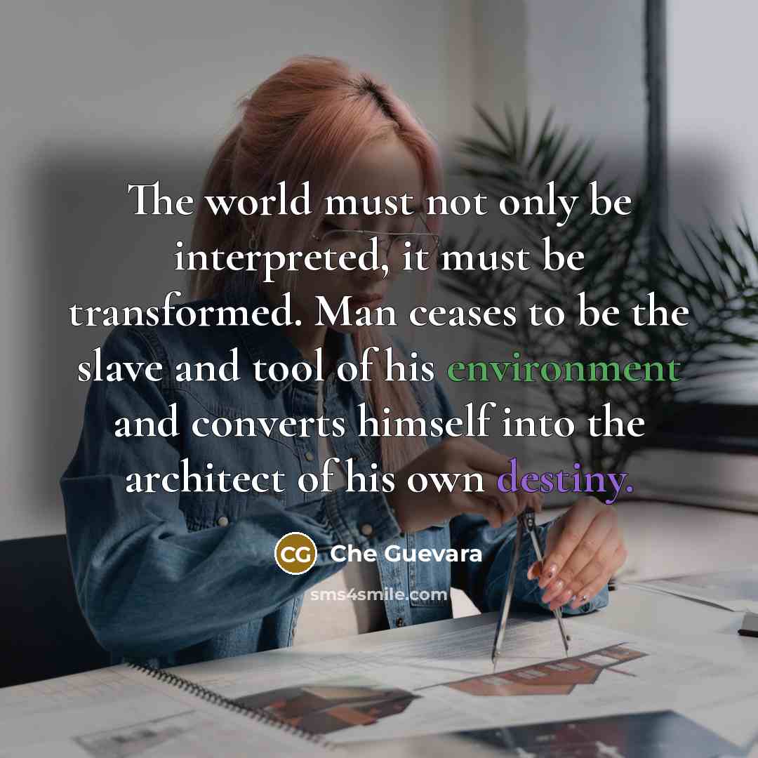 “The world must not only be interpreted, it must be transformed. Man ceases to be the slave and tool of his environment and converts himself into the architect of his own destiny.” quote by Che Guevara