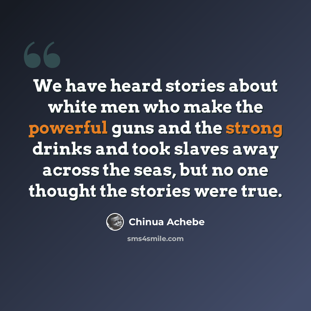 “We have heard stories about white men who make the powerful guns and the strong drinks and took slaves away across the seas, but no one thought the stories were true.” quote by Chinua Achebe