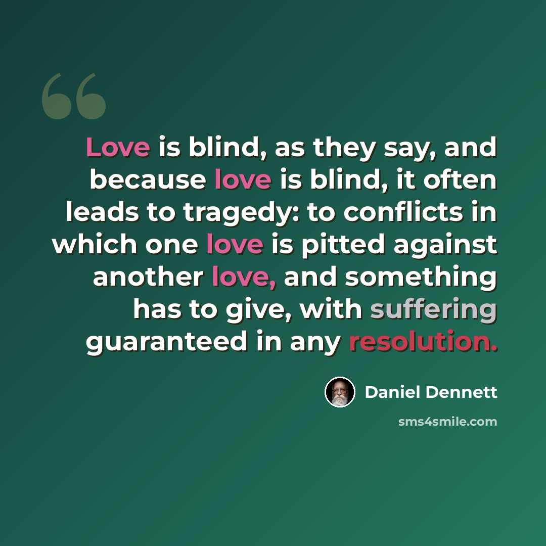“Love is blind, as they say, and because love is blind, it often leads to tragedy: to conflicts in which one love is pitted against another love, and something has to give, with suffering guaranteed in any resolution.” quote by Daniel Dennett